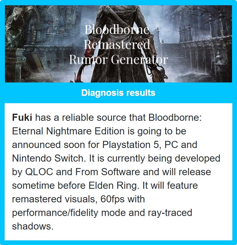 Надёжный источник FUki утверждает, что Bloodborne: Eternal Nightmare Edition будет скоро анонсирована для PlayStation 5, ПК и Nintendo Switch. Игра разрабатывается студиями QLOC и FromSoftware и выйдет до релиза Elden Ring. Ремастер получит улучшенную графику, поддержку 60 FPS, режимы качества и производительности, а также обработку теней с помощью трассировки лучей.